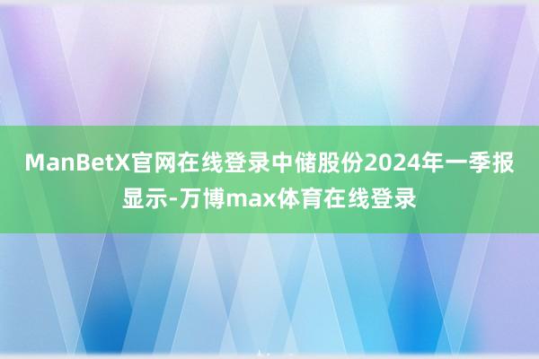 ManBetX官网在线登录中储股份2024年一季报显示-万博max体育在线登录