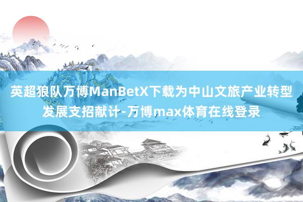 英超狼队万博ManBetX下载为中山文旅产业转型发展支招献计-万博max体育在线登录