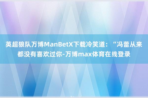 英超狼队万博ManBetX下载冷笑道：“冯蕾从来都没有喜欢过你-万博max体育在线登录