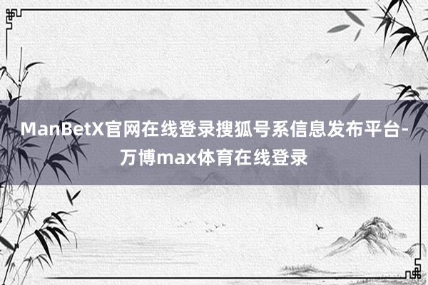 ManBetX官网在线登录搜狐号系信息发布平台-万博max体育在线登录