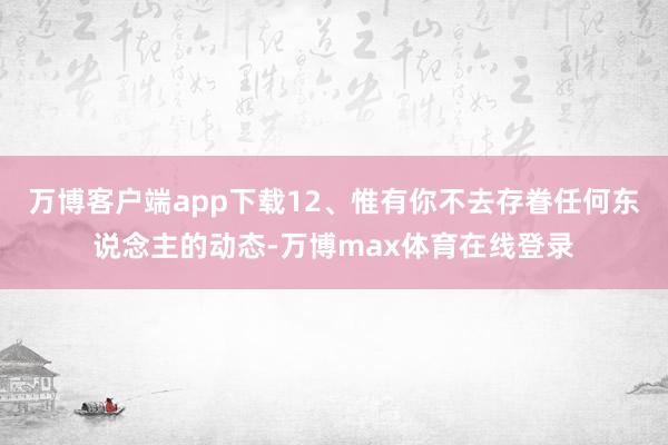 万博客户端app下载12、惟有你不去存眷任何东说念主的动态-万博max体育在线登录