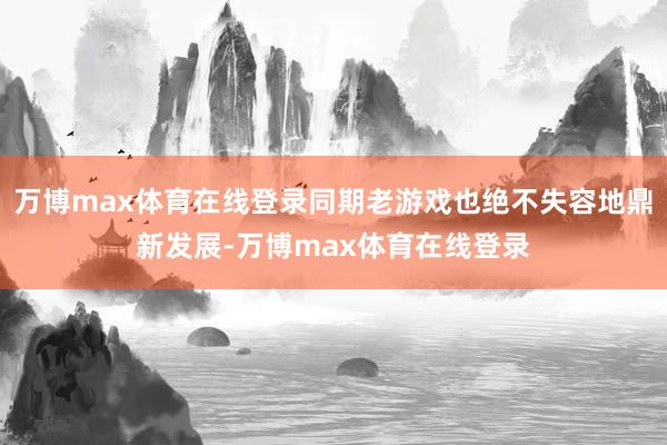 万博max体育在线登录同期老游戏也绝不失容地鼎新发展-万博max体育在线登录