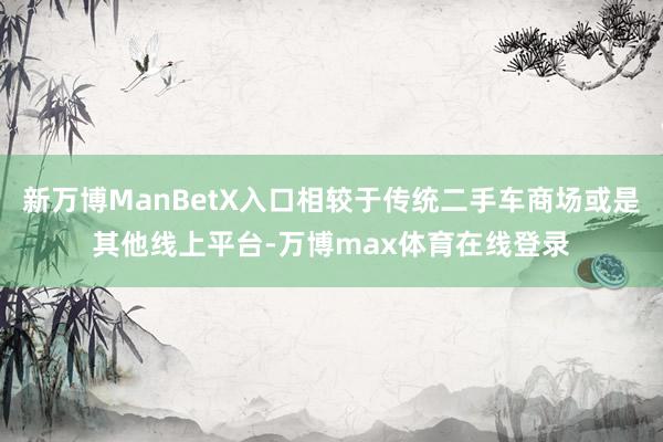 新万博ManBetX入口相较于传统二手车商场或是其他线上平台-万博max体育在线登录