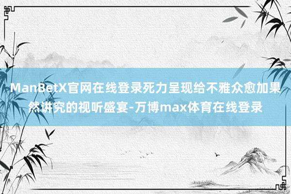 ManBetX官网在线登录死力呈现给不雅众愈加果然讲究的视听盛宴-万博max体育在线登录