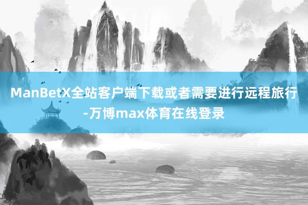 ManBetX全站客户端下载或者需要进行远程旅行-万博max体育在线登录