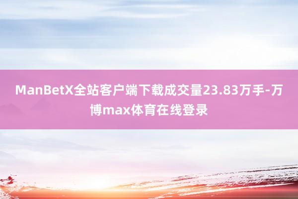 ManBetX全站客户端下载成交量23.83万手-万博max体育在线登录