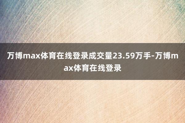 万博max体育在线登录成交量23.59万手-万博max体育在线登录