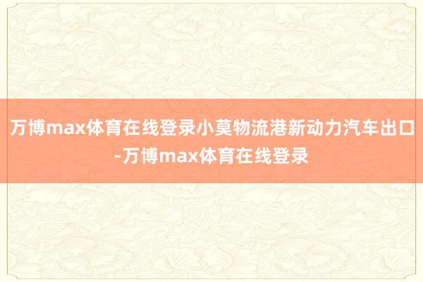 万博max体育在线登录小莫物流港新动力汽车出口-万博max体育在线登录