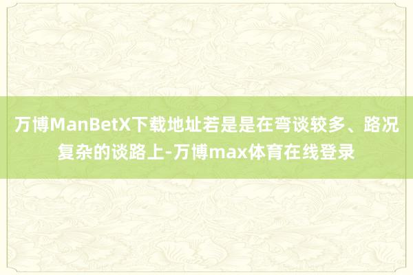 万博ManBetX下载地址若是是在弯谈较多、路况复杂的谈路上-万博max体育在线登录