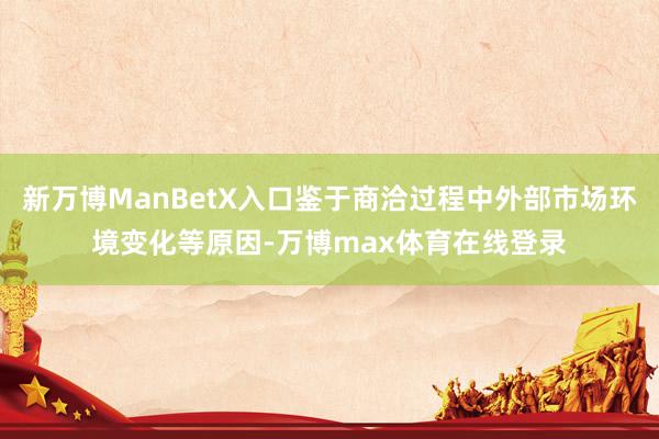 新万博ManBetX入口鉴于商洽过程中外部市场环境变化等原因-万博max体育在线登录