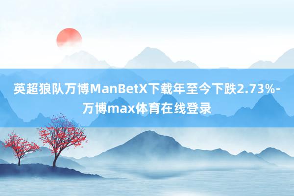 英超狼队万博ManBetX下载年至今下跌2.73%-万博max体育在线登录