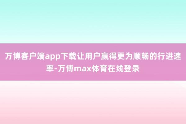 万博客户端app下载让用户赢得更为顺畅的行进速率-万博max体育在线登录