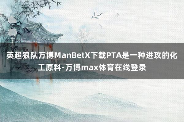 英超狼队万博ManBetX下载PTA是一种进攻的化工原料-万博max体育在线登录