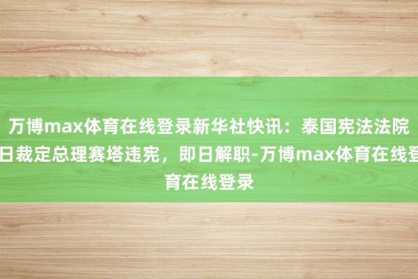 万博max体育在线登录新华社快讯：泰国宪法法院14日裁定总理赛塔违宪，即日解职-万博max体育在线登录