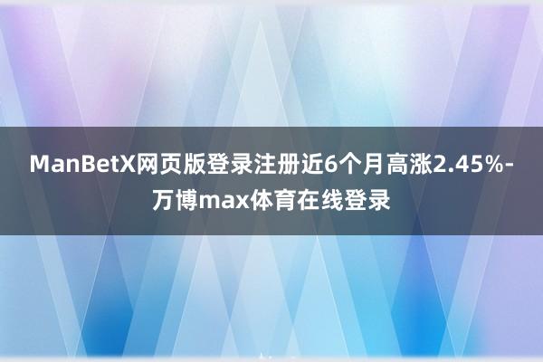 ManBetX网页版登录注册近6个月高涨2.45%-万博max体育在线登录