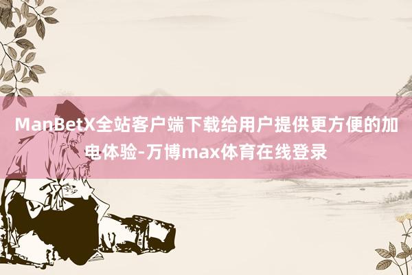 ManBetX全站客户端下载给用户提供更方便的加电体验-万博max体育在线登录