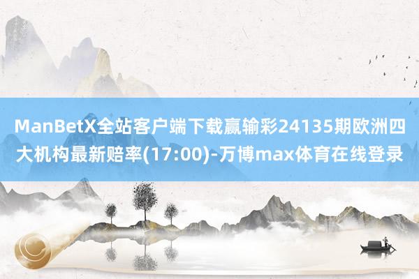 ManBetX全站客户端下载赢输彩24135期欧洲四大机构最新赔率(17:00)-万博max体育在线登录