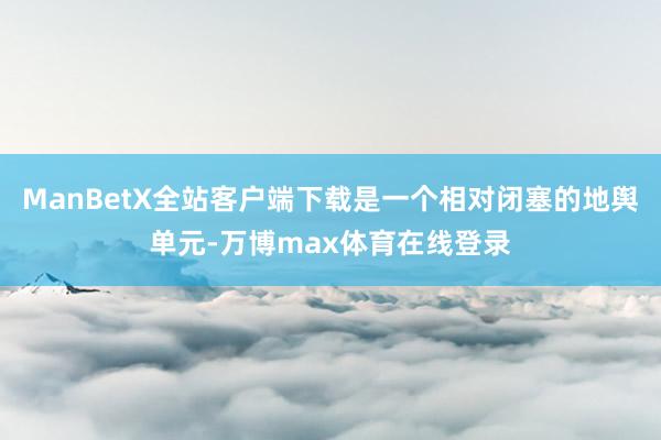 ManBetX全站客户端下载是一个相对闭塞的地舆单元-万博max体育在线登录