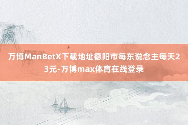 万博ManBetX下载地址德阳市每东说念主每天23元-万博max体育在线登录