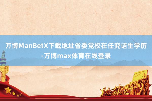 万博ManBetX下载地址省委党校在任究诘生学历-万博max体育在线登录