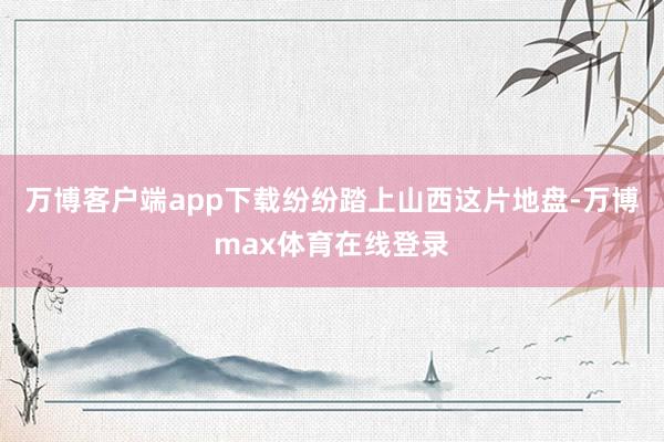 万博客户端app下载纷纷踏上山西这片地盘-万博max体育在线登录