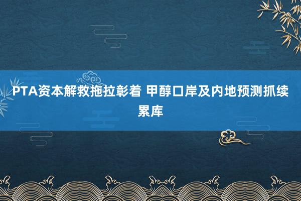 PTA资本解救拖拉彰着 甲醇口岸及内地预测抓续累库