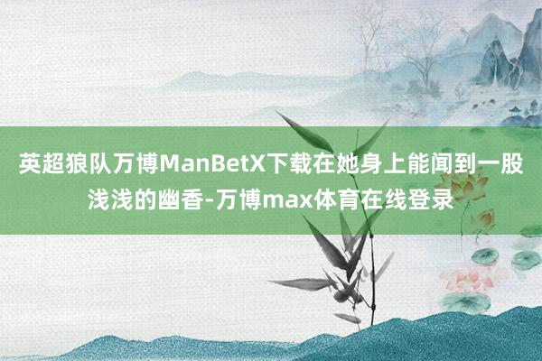 英超狼队万博ManBetX下载在她身上能闻到一股浅浅的幽香-万博max体育在线登录