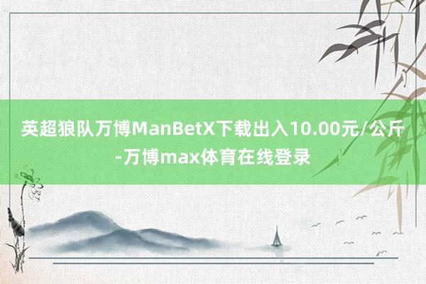 英超狼队万博ManBetX下载出入10.00元/公斤-万博max体育在线登录