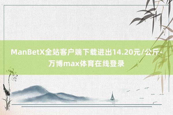 ManBetX全站客户端下载进出14.20元/公斤-万博max体育在线登录