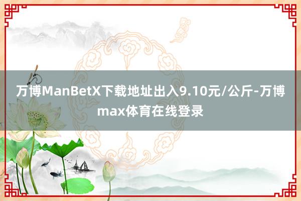 万博ManBetX下载地址出入9.10元/公斤-万博max体育在线登录