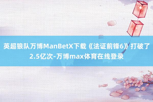 英超狼队万博ManBetX下载《法证前锋6》打破了2.5亿次-万博max体育在线登录