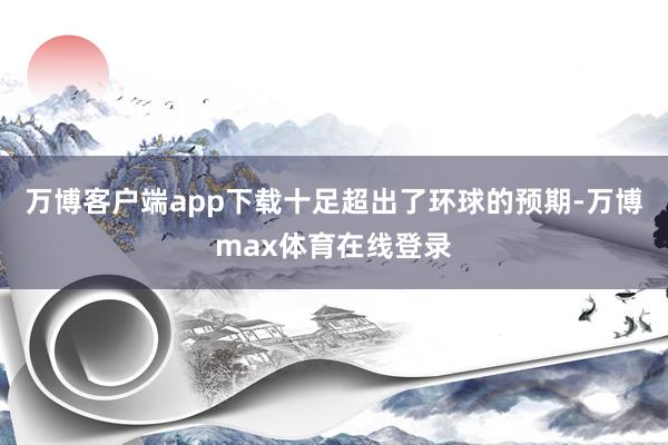 万博客户端app下载十足超出了环球的预期-万博max体育在线登录