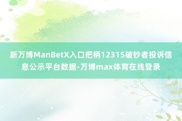 新万博ManBetX入口把柄12315破钞者投诉信息公示平台数据-万博max体育在线登录