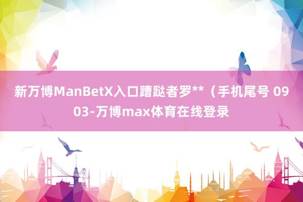 新万博ManBetX入口蹧跶者罗**（手机尾号 0903-万博max体育在线登录