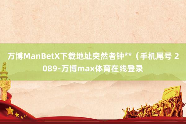 万博ManBetX下载地址突然者钟**（手机尾号 2089-万博max体育在线登录