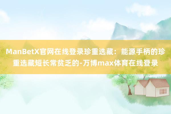 ManBetX官网在线登录珍重选藏：能源手柄的珍重选藏短长常贫乏的-万博max体育在线登录