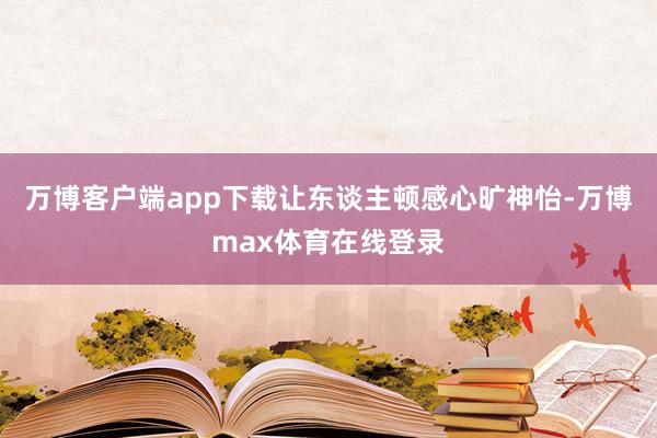 万博客户端app下载让东谈主顿感心旷神怡-万博max体育在线登录