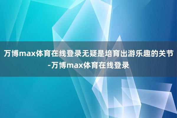 万博max体育在线登录无疑是培育出游乐趣的关节-万博max体育在线登录