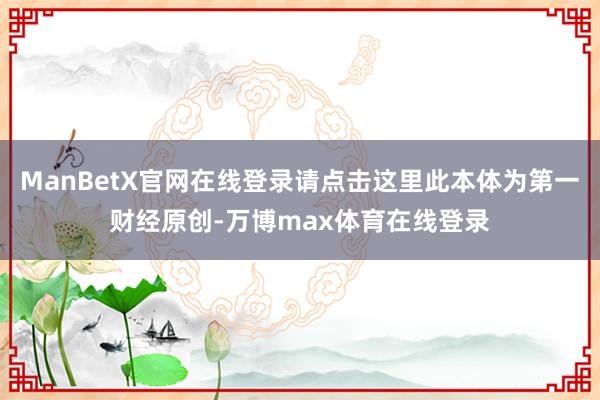 ManBetX官网在线登录请点击这里此本体为第一财经原创-万博max体育在线登录