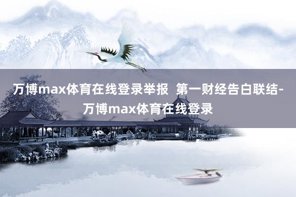 万博max体育在线登录举报  第一财经告白联结-万博max体育在线登录