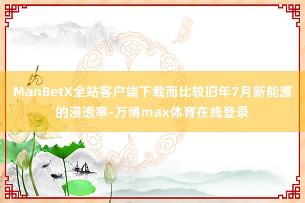 ManBetX全站客户端下载而比较旧年7月新能源的浸透率-万博max体育在线登录