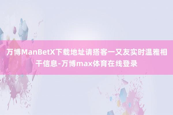 万博ManBetX下载地址请搭客一又友实时温雅相干信息-万博max体育在线登录