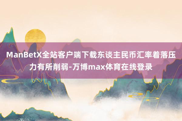 ManBetX全站客户端下载东谈主民币汇率着落压力有所削弱-万博max体育在线登录