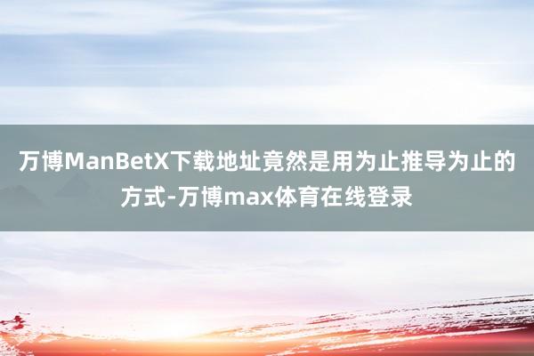 万博ManBetX下载地址竟然是用为止推导为止的方式-万博max体育在线登录