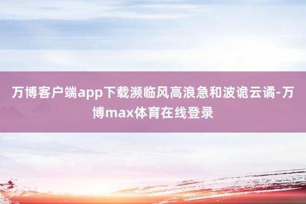 万博客户端app下载濒临风高浪急和波诡云谲-万博max体育在线登录