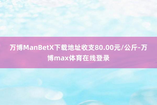 万博ManBetX下载地址收支80.00元/公斤-万博max体育在线登录