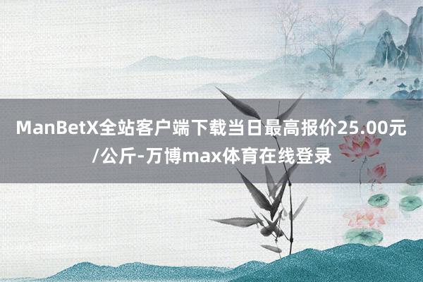 ManBetX全站客户端下载当日最高报价25.00元/公斤-万博max体育在线登录