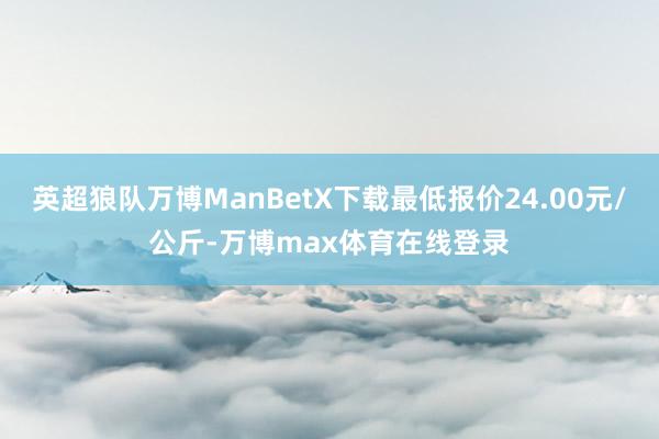 英超狼队万博ManBetX下载最低报价24.00元/公斤-万博max体育在线登录