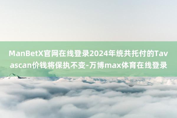 ManBetX官网在线登录2024年统共托付的Tavascan价钱将保执不变-万博max体育在线登录