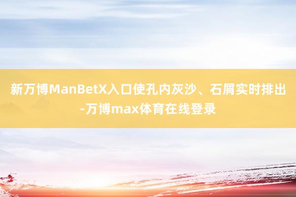 新万博ManBetX入口使孔内灰沙、石屑实时排出-万博max体育在线登录